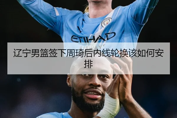 辽宁男篮签下周琦后内线轮换该如何安排